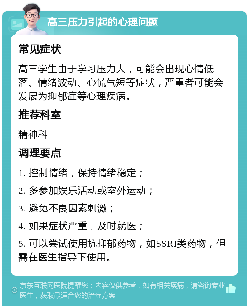 高三压力引起的心理问题 常见症状 高三学生由于学习压力大，可能会出现心情低落、情绪波动、心慌气短等症状，严重者可能会发展为抑郁症等心理疾病。 推荐科室 精神科 调理要点 1. 控制情绪，保持情绪稳定； 2. 多参加娱乐活动或室外运动； 3. 避免不良因素刺激； 4. 如果症状严重，及时就医； 5. 可以尝试使用抗抑郁药物，如SSRI类药物，但需在医生指导下使用。