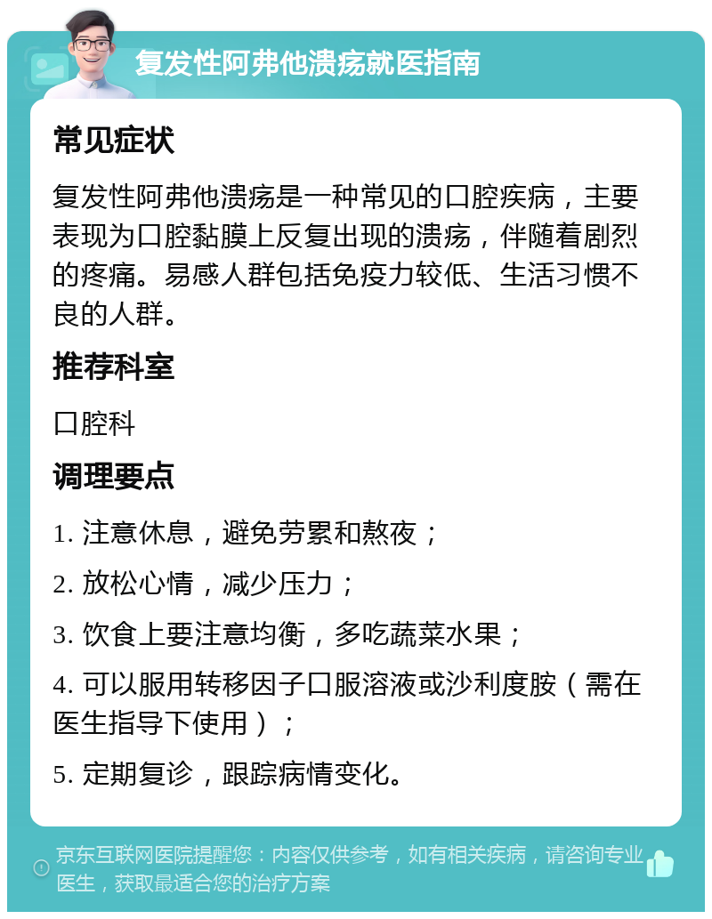 复发性阿弗他溃疡就医指南 常见症状 复发性阿弗他溃疡是一种常见的口腔疾病，主要表现为口腔黏膜上反复出现的溃疡，伴随着剧烈的疼痛。易感人群包括免疫力较低、生活习惯不良的人群。 推荐科室 口腔科 调理要点 1. 注意休息，避免劳累和熬夜； 2. 放松心情，减少压力； 3. 饮食上要注意均衡，多吃蔬菜水果； 4. 可以服用转移因子口服溶液或沙利度胺（需在医生指导下使用）； 5. 定期复诊，跟踪病情变化。