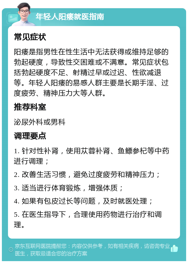 年轻人阳痿就医指南 常见症状 阳痿是指男性在性生活中无法获得或维持足够的勃起硬度，导致性交困难或不满意。常见症状包括勃起硬度不足、射精过早或过迟、性欲减退等。年轻人阳痿的易感人群主要是长期手淫、过度疲劳、精神压力大等人群。 推荐科室 泌尿外科或男科 调理要点 1. 针对性补肾，使用苁蓉补肾、鱼鳔参杞等中药进行调理； 2. 改善生活习惯，避免过度疲劳和精神压力； 3. 适当进行体育锻炼，增强体质； 4. 如果有包皮过长等问题，及时就医处理； 5. 在医生指导下，合理使用药物进行治疗和调理。