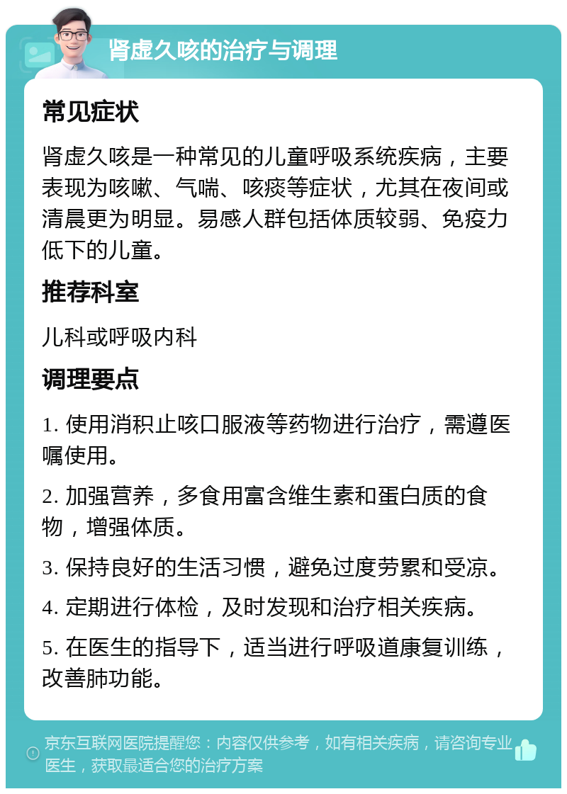 肾虚久咳的治疗与调理 常见症状 肾虚久咳是一种常见的儿童呼吸系统疾病，主要表现为咳嗽、气喘、咳痰等症状，尤其在夜间或清晨更为明显。易感人群包括体质较弱、免疫力低下的儿童。 推荐科室 儿科或呼吸内科 调理要点 1. 使用消积止咳口服液等药物进行治疗，需遵医嘱使用。 2. 加强营养，多食用富含维生素和蛋白质的食物，增强体质。 3. 保持良好的生活习惯，避免过度劳累和受凉。 4. 定期进行体检，及时发现和治疗相关疾病。 5. 在医生的指导下，适当进行呼吸道康复训练，改善肺功能。