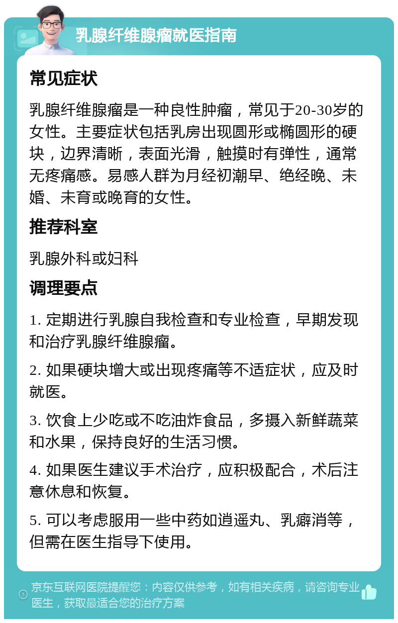 乳腺纤维腺瘤就医指南 常见症状 乳腺纤维腺瘤是一种良性肿瘤，常见于20-30岁的女性。主要症状包括乳房出现圆形或椭圆形的硬块，边界清晰，表面光滑，触摸时有弹性，通常无疼痛感。易感人群为月经初潮早、绝经晚、未婚、未育或晚育的女性。 推荐科室 乳腺外科或妇科 调理要点 1. 定期进行乳腺自我检查和专业检查，早期发现和治疗乳腺纤维腺瘤。 2. 如果硬块增大或出现疼痛等不适症状，应及时就医。 3. 饮食上少吃或不吃油炸食品，多摄入新鲜蔬菜和水果，保持良好的生活习惯。 4. 如果医生建议手术治疗，应积极配合，术后注意休息和恢复。 5. 可以考虑服用一些中药如逍遥丸、乳癖消等，但需在医生指导下使用。