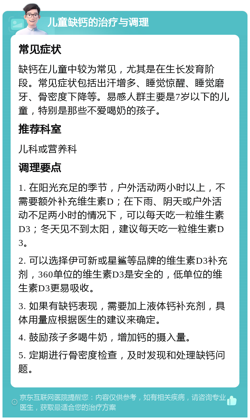 儿童缺钙的治疗与调理 常见症状 缺钙在儿童中较为常见，尤其是在生长发育阶段。常见症状包括出汗增多、睡觉惊醒、睡觉磨牙、骨密度下降等。易感人群主要是7岁以下的儿童，特别是那些不爱喝奶的孩子。 推荐科室 儿科或营养科 调理要点 1. 在阳光充足的季节，户外活动两小时以上，不需要额外补充维生素D；在下雨、阴天或户外活动不足两小时的情况下，可以每天吃一粒维生素D3；冬天见不到太阳，建议每天吃一粒维生素D3。 2. 可以选择伊可新或星鲨等品牌的维生素D3补充剂，360单位的维生素D3是安全的，低单位的维生素D3更易吸收。 3. 如果有缺钙表现，需要加上液体钙补充剂，具体用量应根据医生的建议来确定。 4. 鼓励孩子多喝牛奶，增加钙的摄入量。 5. 定期进行骨密度检查，及时发现和处理缺钙问题。