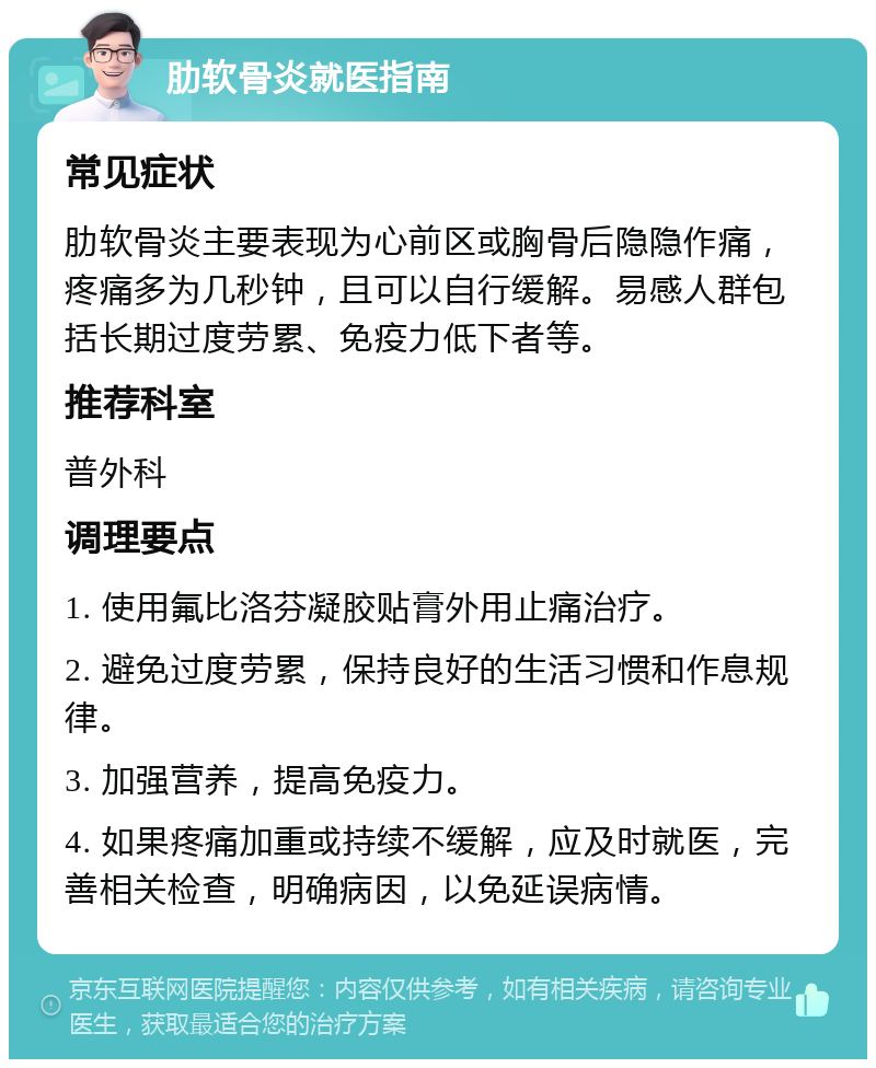 肋软骨炎就医指南 常见症状 肋软骨炎主要表现为心前区或胸骨后隐隐作痛，疼痛多为几秒钟，且可以自行缓解。易感人群包括长期过度劳累、免疫力低下者等。 推荐科室 普外科 调理要点 1. 使用氟比洛芬凝胶贴膏外用止痛治疗。 2. 避免过度劳累，保持良好的生活习惯和作息规律。 3. 加强营养，提高免疫力。 4. 如果疼痛加重或持续不缓解，应及时就医，完善相关检查，明确病因，以免延误病情。