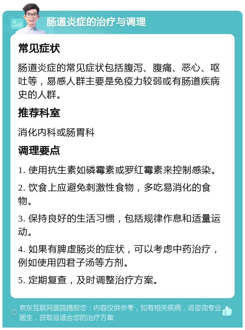 肠道炎症的治疗与调理 常见症状 肠道炎症的常见症状包括腹泻、腹痛、恶心、呕吐等，易感人群主要是免疫力较弱或有肠道疾病史的人群。 推荐科室 消化内科或肠胃科 调理要点 1. 使用抗生素如磷霉素或罗红霉素来控制感染。 2. 饮食上应避免刺激性食物，多吃易消化的食物。 3. 保持良好的生活习惯，包括规律作息和适量运动。 4. 如果有脾虚肠炎的症状，可以考虑中药治疗，例如使用四君子汤等方剂。 5. 定期复查，及时调整治疗方案。