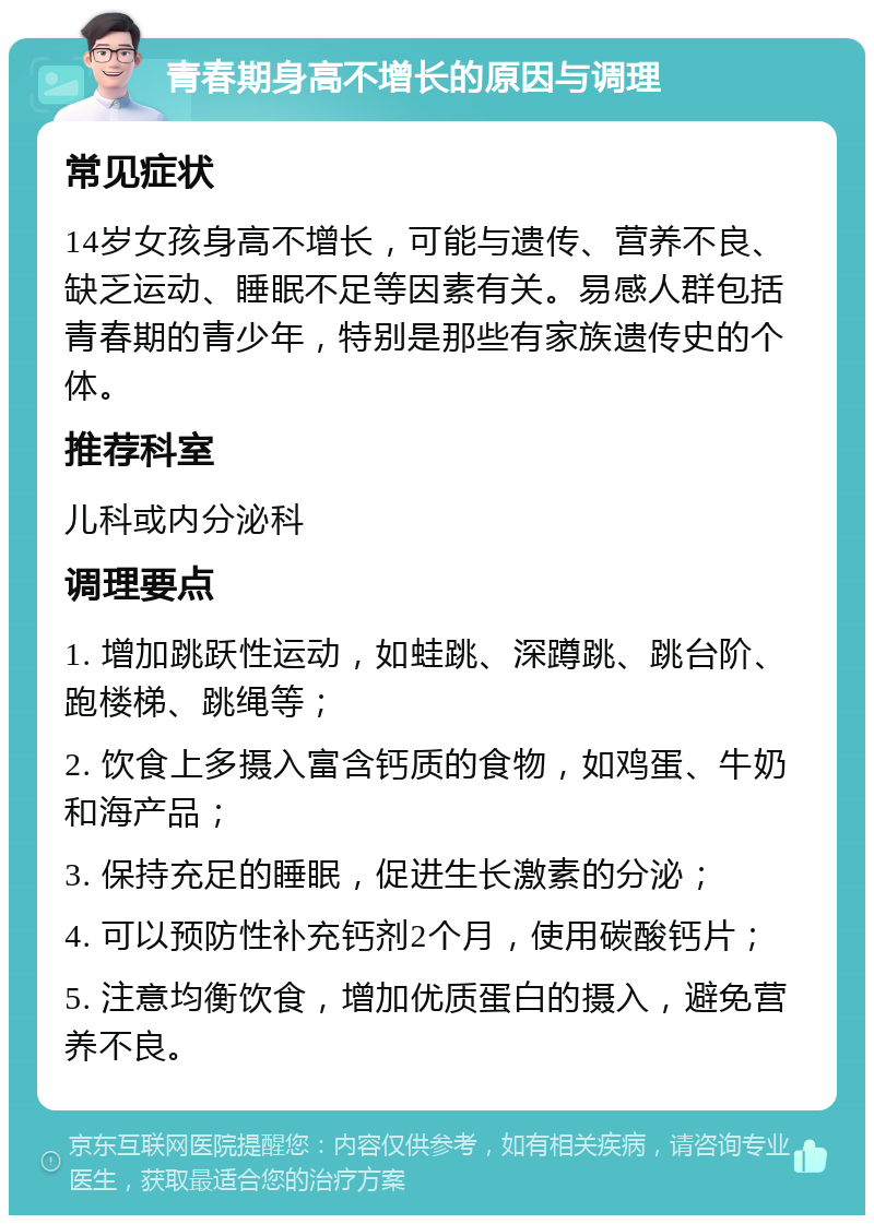 青春期身高不增长的原因与调理 常见症状 14岁女孩身高不增长，可能与遗传、营养不良、缺乏运动、睡眠不足等因素有关。易感人群包括青春期的青少年，特别是那些有家族遗传史的个体。 推荐科室 儿科或内分泌科 调理要点 1. 增加跳跃性运动，如蛙跳、深蹲跳、跳台阶、跑楼梯、跳绳等； 2. 饮食上多摄入富含钙质的食物，如鸡蛋、牛奶和海产品； 3. 保持充足的睡眠，促进生长激素的分泌； 4. 可以预防性补充钙剂2个月，使用碳酸钙片； 5. 注意均衡饮食，增加优质蛋白的摄入，避免营养不良。