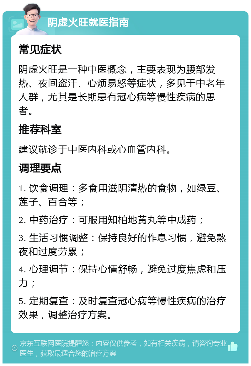 阴虚火旺就医指南 常见症状 阴虚火旺是一种中医概念，主要表现为腰部发热、夜间盗汗、心烦易怒等症状，多见于中老年人群，尤其是长期患有冠心病等慢性疾病的患者。 推荐科室 建议就诊于中医内科或心血管内科。 调理要点 1. 饮食调理：多食用滋阴清热的食物，如绿豆、莲子、百合等； 2. 中药治疗：可服用知柏地黄丸等中成药； 3. 生活习惯调整：保持良好的作息习惯，避免熬夜和过度劳累； 4. 心理调节：保持心情舒畅，避免过度焦虑和压力； 5. 定期复查：及时复查冠心病等慢性疾病的治疗效果，调整治疗方案。