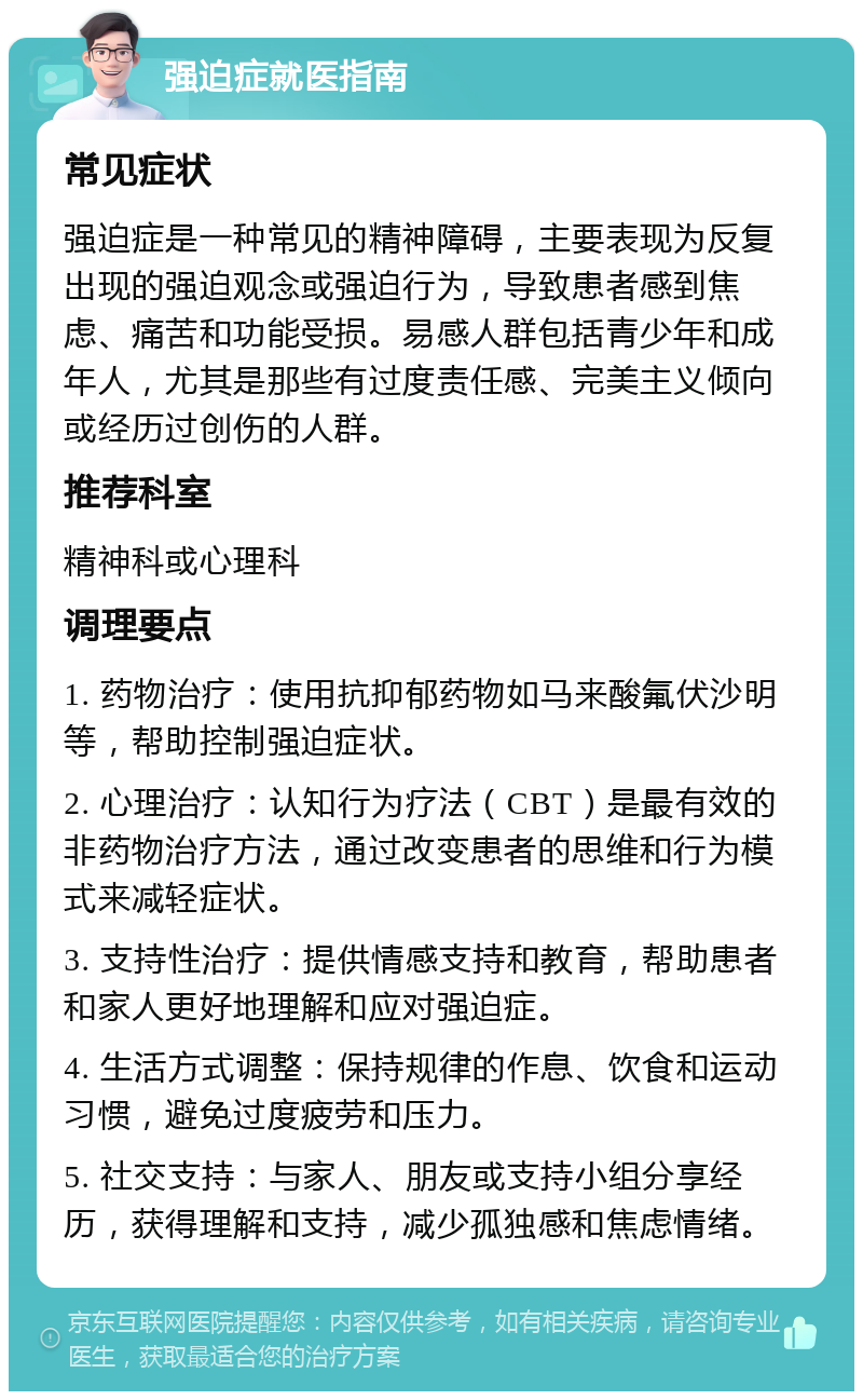 强迫症就医指南 常见症状 强迫症是一种常见的精神障碍，主要表现为反复出现的强迫观念或强迫行为，导致患者感到焦虑、痛苦和功能受损。易感人群包括青少年和成年人，尤其是那些有过度责任感、完美主义倾向或经历过创伤的人群。 推荐科室 精神科或心理科 调理要点 1. 药物治疗：使用抗抑郁药物如马来酸氟伏沙明等，帮助控制强迫症状。 2. 心理治疗：认知行为疗法（CBT）是最有效的非药物治疗方法，通过改变患者的思维和行为模式来减轻症状。 3. 支持性治疗：提供情感支持和教育，帮助患者和家人更好地理解和应对强迫症。 4. 生活方式调整：保持规律的作息、饮食和运动习惯，避免过度疲劳和压力。 5. 社交支持：与家人、朋友或支持小组分享经历，获得理解和支持，减少孤独感和焦虑情绪。