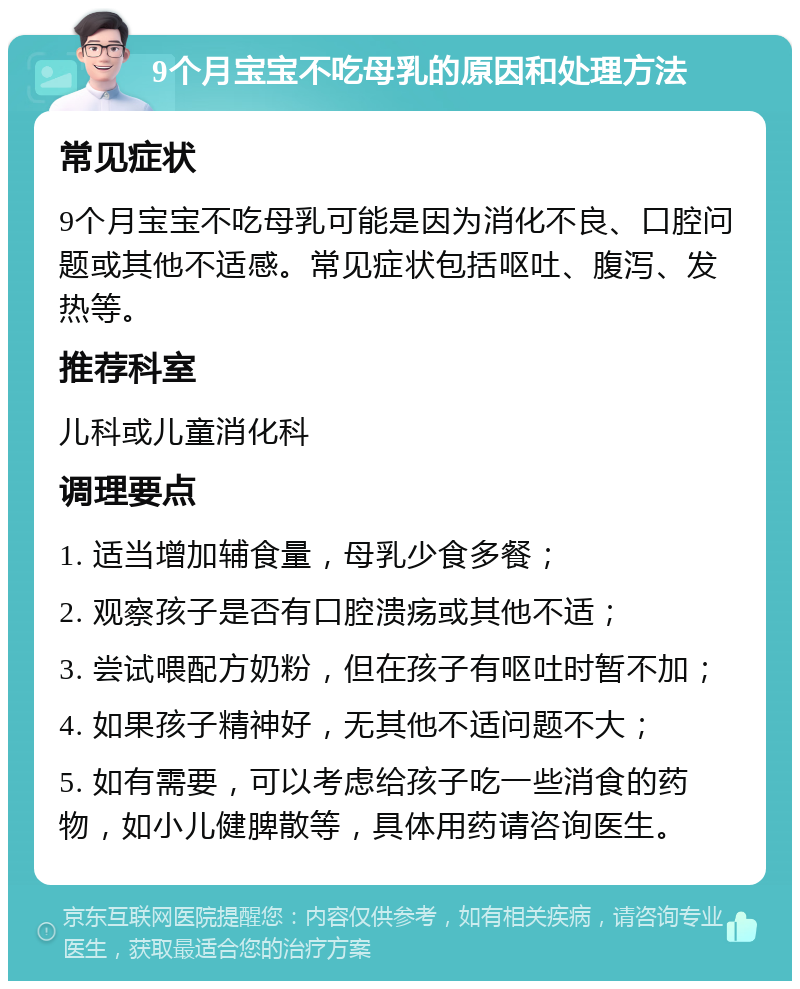 9个月宝宝不吃母乳的原因和处理方法 常见症状 9个月宝宝不吃母乳可能是因为消化不良、口腔问题或其他不适感。常见症状包括呕吐、腹泻、发热等。 推荐科室 儿科或儿童消化科 调理要点 1. 适当增加辅食量，母乳少食多餐； 2. 观察孩子是否有口腔溃疡或其他不适； 3. 尝试喂配方奶粉，但在孩子有呕吐时暂不加； 4. 如果孩子精神好，无其他不适问题不大； 5. 如有需要，可以考虑给孩子吃一些消食的药物，如小儿健脾散等，具体用药请咨询医生。