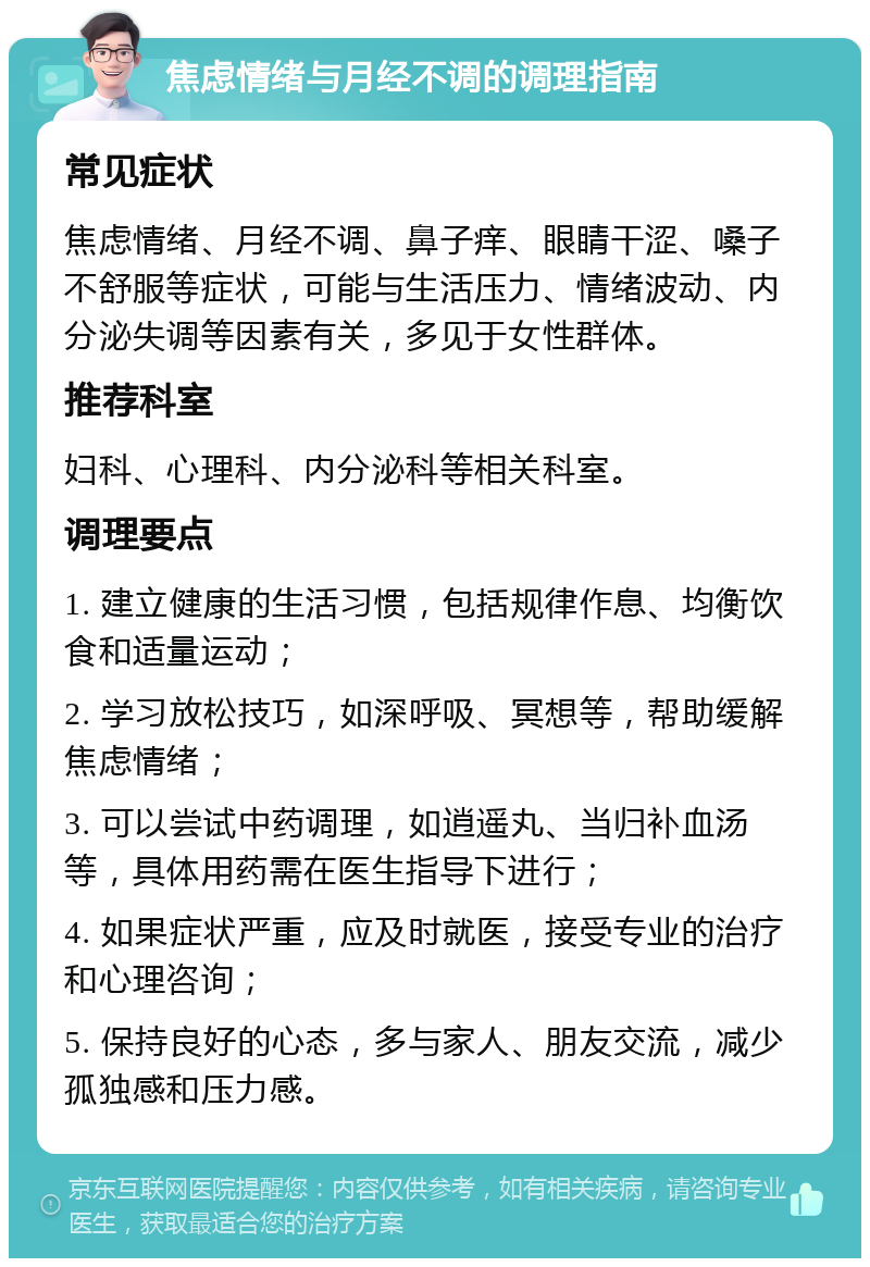 焦虑情绪与月经不调的调理指南 常见症状 焦虑情绪、月经不调、鼻子痒、眼睛干涩、嗓子不舒服等症状，可能与生活压力、情绪波动、内分泌失调等因素有关，多见于女性群体。 推荐科室 妇科、心理科、内分泌科等相关科室。 调理要点 1. 建立健康的生活习惯，包括规律作息、均衡饮食和适量运动； 2. 学习放松技巧，如深呼吸、冥想等，帮助缓解焦虑情绪； 3. 可以尝试中药调理，如逍遥丸、当归补血汤等，具体用药需在医生指导下进行； 4. 如果症状严重，应及时就医，接受专业的治疗和心理咨询； 5. 保持良好的心态，多与家人、朋友交流，减少孤独感和压力感。