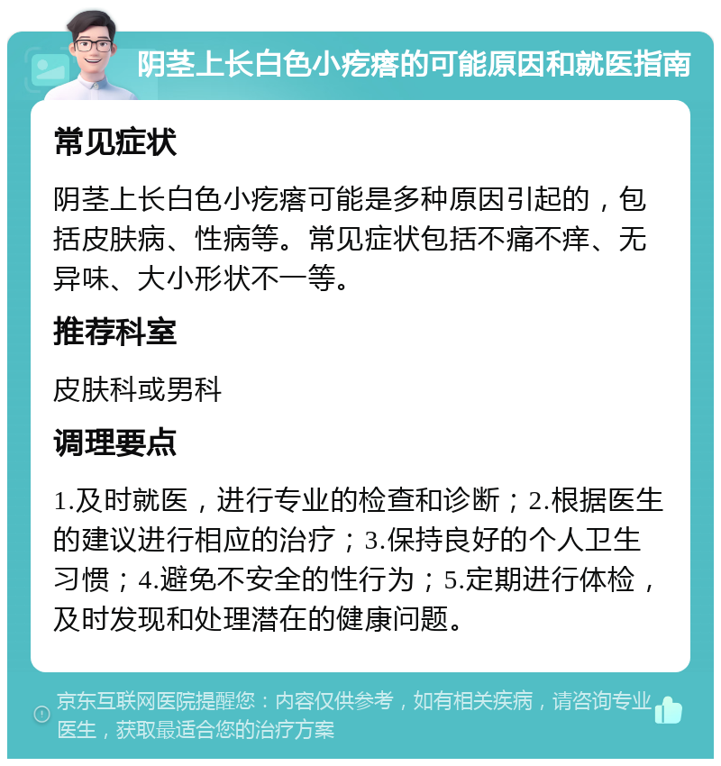 阴茎上长白色小疙瘩的可能原因和就医指南 常见症状 阴茎上长白色小疙瘩可能是多种原因引起的，包括皮肤病、性病等。常见症状包括不痛不痒、无异味、大小形状不一等。 推荐科室 皮肤科或男科 调理要点 1.及时就医，进行专业的检查和诊断；2.根据医生的建议进行相应的治疗；3.保持良好的个人卫生习惯；4.避免不安全的性行为；5.定期进行体检，及时发现和处理潜在的健康问题。