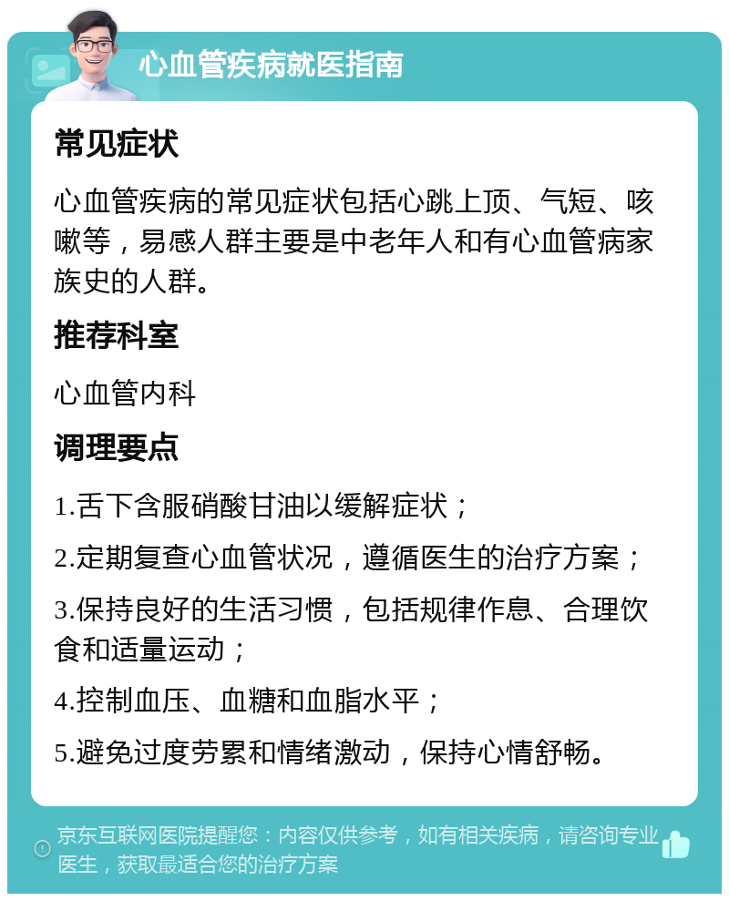 心血管疾病就医指南 常见症状 心血管疾病的常见症状包括心跳上顶、气短、咳嗽等，易感人群主要是中老年人和有心血管病家族史的人群。 推荐科室 心血管内科 调理要点 1.舌下含服硝酸甘油以缓解症状； 2.定期复查心血管状况，遵循医生的治疗方案； 3.保持良好的生活习惯，包括规律作息、合理饮食和适量运动； 4.控制血压、血糖和血脂水平； 5.避免过度劳累和情绪激动，保持心情舒畅。