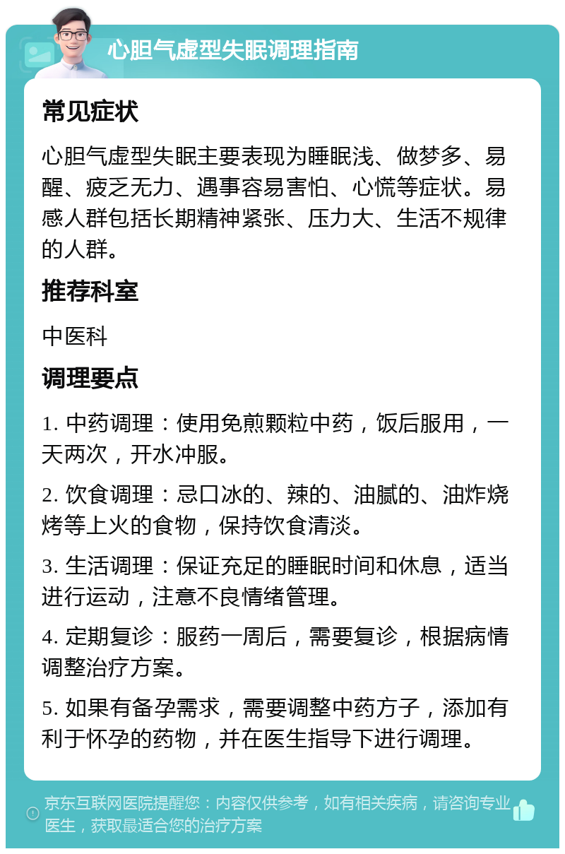 心胆气虚型失眠调理指南 常见症状 心胆气虚型失眠主要表现为睡眠浅、做梦多、易醒、疲乏无力、遇事容易害怕、心慌等症状。易感人群包括长期精神紧张、压力大、生活不规律的人群。 推荐科室 中医科 调理要点 1. 中药调理：使用免煎颗粒中药，饭后服用，一天两次，开水冲服。 2. 饮食调理：忌口冰的、辣的、油腻的、油炸烧烤等上火的食物，保持饮食清淡。 3. 生活调理：保证充足的睡眠时间和休息，适当进行运动，注意不良情绪管理。 4. 定期复诊：服药一周后，需要复诊，根据病情调整治疗方案。 5. 如果有备孕需求，需要调整中药方子，添加有利于怀孕的药物，并在医生指导下进行调理。