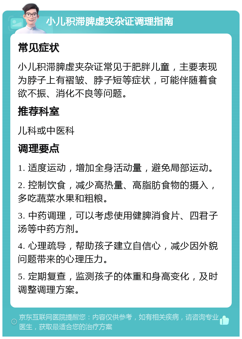 小儿积滞脾虚夹杂证调理指南 常见症状 小儿积滞脾虚夹杂证常见于肥胖儿童，主要表现为脖子上有褶皱、脖子短等症状，可能伴随着食欲不振、消化不良等问题。 推荐科室 儿科或中医科 调理要点 1. 适度运动，增加全身活动量，避免局部运动。 2. 控制饮食，减少高热量、高脂肪食物的摄入，多吃蔬菜水果和粗粮。 3. 中药调理，可以考虑使用健脾消食片、四君子汤等中药方剂。 4. 心理疏导，帮助孩子建立自信心，减少因外貌问题带来的心理压力。 5. 定期复查，监测孩子的体重和身高变化，及时调整调理方案。