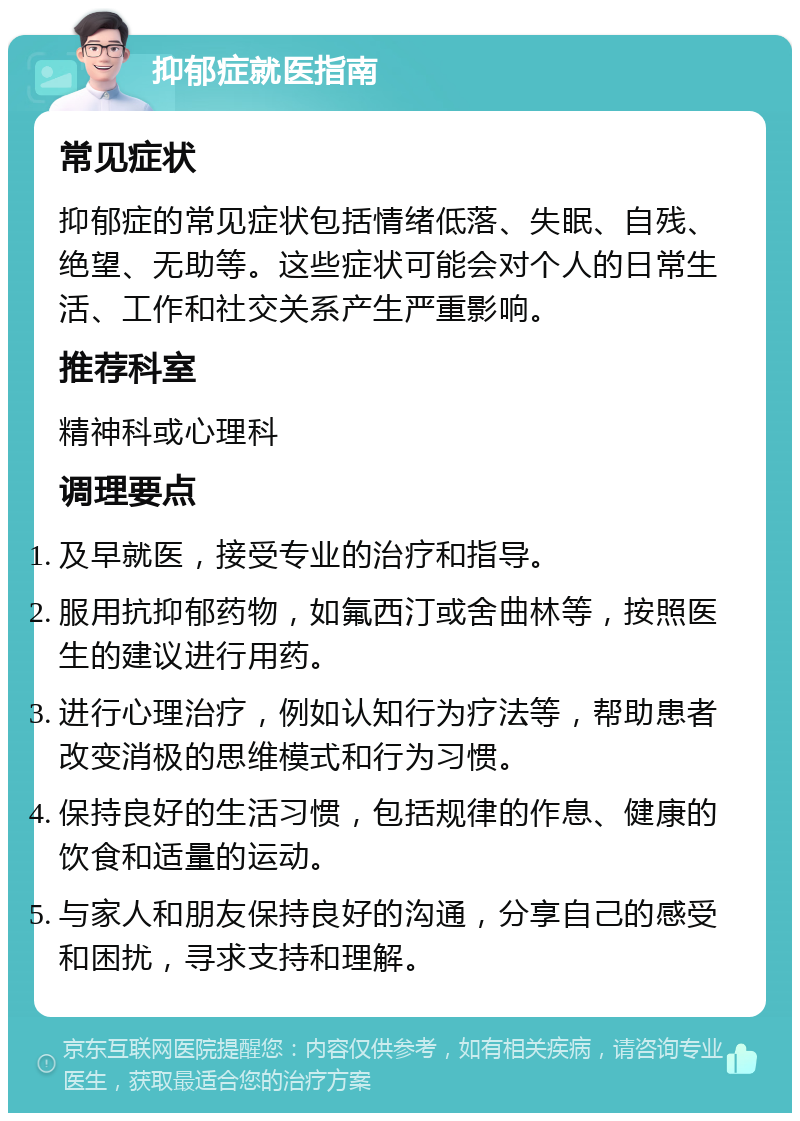 抑郁症就医指南 常见症状 抑郁症的常见症状包括情绪低落、失眠、自残、绝望、无助等。这些症状可能会对个人的日常生活、工作和社交关系产生严重影响。 推荐科室 精神科或心理科 调理要点 及早就医，接受专业的治疗和指导。 服用抗抑郁药物，如氟西汀或舍曲林等，按照医生的建议进行用药。 进行心理治疗，例如认知行为疗法等，帮助患者改变消极的思维模式和行为习惯。 保持良好的生活习惯，包括规律的作息、健康的饮食和适量的运动。 与家人和朋友保持良好的沟通，分享自己的感受和困扰，寻求支持和理解。