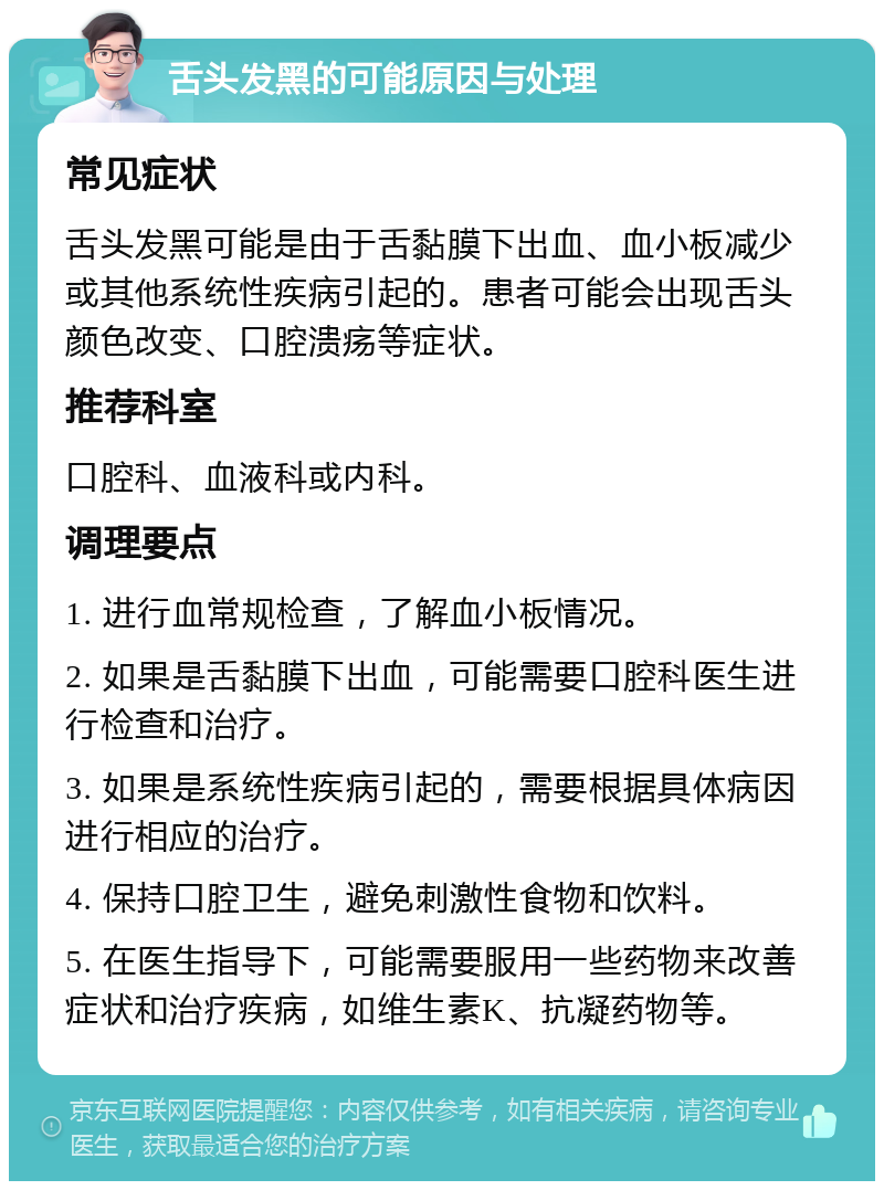 舌头发黑的可能原因与处理 常见症状 舌头发黑可能是由于舌黏膜下出血、血小板减少或其他系统性疾病引起的。患者可能会出现舌头颜色改变、口腔溃疡等症状。 推荐科室 口腔科、血液科或内科。 调理要点 1. 进行血常规检查，了解血小板情况。 2. 如果是舌黏膜下出血，可能需要口腔科医生进行检查和治疗。 3. 如果是系统性疾病引起的，需要根据具体病因进行相应的治疗。 4. 保持口腔卫生，避免刺激性食物和饮料。 5. 在医生指导下，可能需要服用一些药物来改善症状和治疗疾病，如维生素K、抗凝药物等。