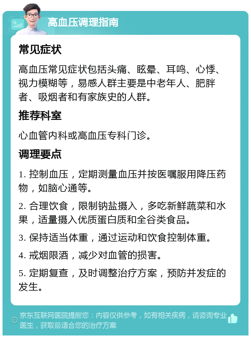 高血压调理指南 常见症状 高血压常见症状包括头痛、眩晕、耳鸣、心悸、视力模糊等，易感人群主要是中老年人、肥胖者、吸烟者和有家族史的人群。 推荐科室 心血管内科或高血压专科门诊。 调理要点 1. 控制血压，定期测量血压并按医嘱服用降压药物，如脑心通等。 2. 合理饮食，限制钠盐摄入，多吃新鲜蔬菜和水果，适量摄入优质蛋白质和全谷类食品。 3. 保持适当体重，通过运动和饮食控制体重。 4. 戒烟限酒，减少对血管的损害。 5. 定期复查，及时调整治疗方案，预防并发症的发生。