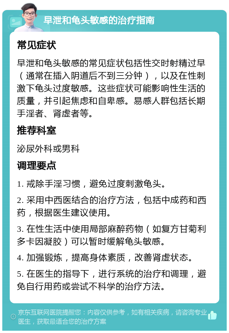 早泄和龟头敏感的治疗指南 常见症状 早泄和龟头敏感的常见症状包括性交时射精过早（通常在插入阴道后不到三分钟），以及在性刺激下龟头过度敏感。这些症状可能影响性生活的质量，并引起焦虑和自卑感。易感人群包括长期手淫者、肾虚者等。 推荐科室 泌尿外科或男科 调理要点 1. 戒除手淫习惯，避免过度刺激龟头。 2. 采用中西医结合的治疗方法，包括中成药和西药，根据医生建议使用。 3. 在性生活中使用局部麻醉药物（如复方甘菊利多卡因凝胶）可以暂时缓解龟头敏感。 4. 加强锻炼，提高身体素质，改善肾虚状态。 5. 在医生的指导下，进行系统的治疗和调理，避免自行用药或尝试不科学的治疗方法。