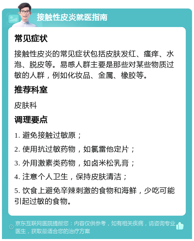 接触性皮炎就医指南 常见症状 接触性皮炎的常见症状包括皮肤发红、瘙痒、水泡、脱皮等。易感人群主要是那些对某些物质过敏的人群，例如化妆品、金属、橡胶等。 推荐科室 皮肤科 调理要点 1. 避免接触过敏原； 2. 使用抗过敏药物，如氯雷他定片； 3. 外用激素类药物，如卤米松乳膏； 4. 注意个人卫生，保持皮肤清洁； 5. 饮食上避免辛辣刺激的食物和海鲜，少吃可能引起过敏的食物。