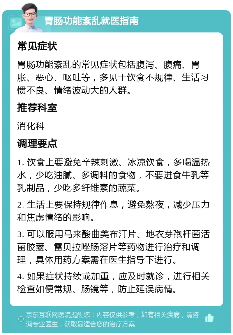 胃肠功能紊乱就医指南 常见症状 胃肠功能紊乱的常见症状包括腹泻、腹痛、胃胀、恶心、呕吐等，多见于饮食不规律、生活习惯不良、情绪波动大的人群。 推荐科室 消化科 调理要点 1. 饮食上要避免辛辣刺激、冰凉饮食，多喝温热水，少吃油腻、多调料的食物，不要进食牛乳等乳制品，少吃多纤维素的蔬菜。 2. 生活上要保持规律作息，避免熬夜，减少压力和焦虑情绪的影响。 3. 可以服用马来酸曲美布汀片、地衣芽孢杆菌活菌胶囊、雷贝拉唑肠溶片等药物进行治疗和调理，具体用药方案需在医生指导下进行。 4. 如果症状持续或加重，应及时就诊，进行相关检查如便常规、肠镜等，防止延误病情。