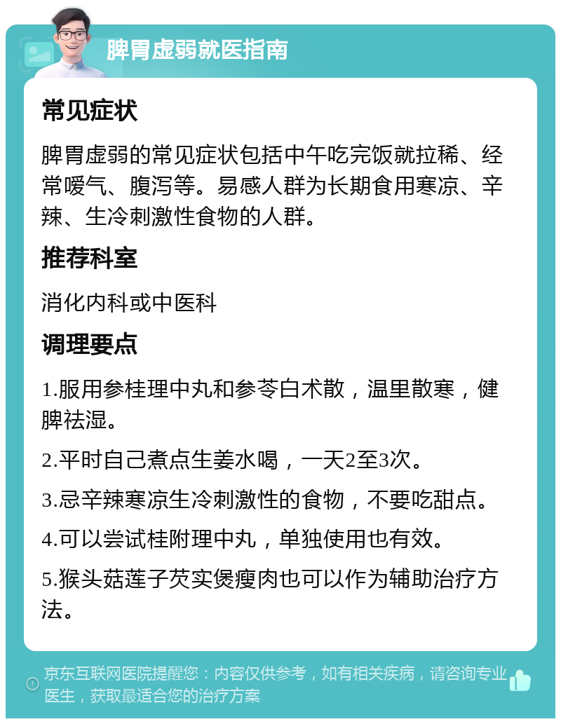 脾胃虚弱就医指南 常见症状 脾胃虚弱的常见症状包括中午吃完饭就拉稀、经常嗳气、腹泻等。易感人群为长期食用寒凉、辛辣、生冷刺激性食物的人群。 推荐科室 消化内科或中医科 调理要点 1.服用参桂理中丸和参苓白术散，温里散寒，健脾祛湿。 2.平时自己煮点生姜水喝，一天2至3次。 3.忌辛辣寒凉生冷刺激性的食物，不要吃甜点。 4.可以尝试桂附理中丸，单独使用也有效。 5.猴头菇莲子芡实煲瘦肉也可以作为辅助治疗方法。