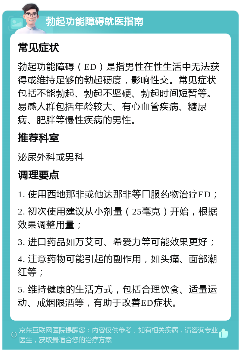 勃起功能障碍就医指南 常见症状 勃起功能障碍（ED）是指男性在性生活中无法获得或维持足够的勃起硬度，影响性交。常见症状包括不能勃起、勃起不坚硬、勃起时间短暂等。易感人群包括年龄较大、有心血管疾病、糖尿病、肥胖等慢性疾病的男性。 推荐科室 泌尿外科或男科 调理要点 1. 使用西地那非或他达那非等口服药物治疗ED； 2. 初次使用建议从小剂量（25毫克）开始，根据效果调整用量； 3. 进口药品如万艾可、希爱力等可能效果更好； 4. 注意药物可能引起的副作用，如头痛、面部潮红等； 5. 维持健康的生活方式，包括合理饮食、适量运动、戒烟限酒等，有助于改善ED症状。