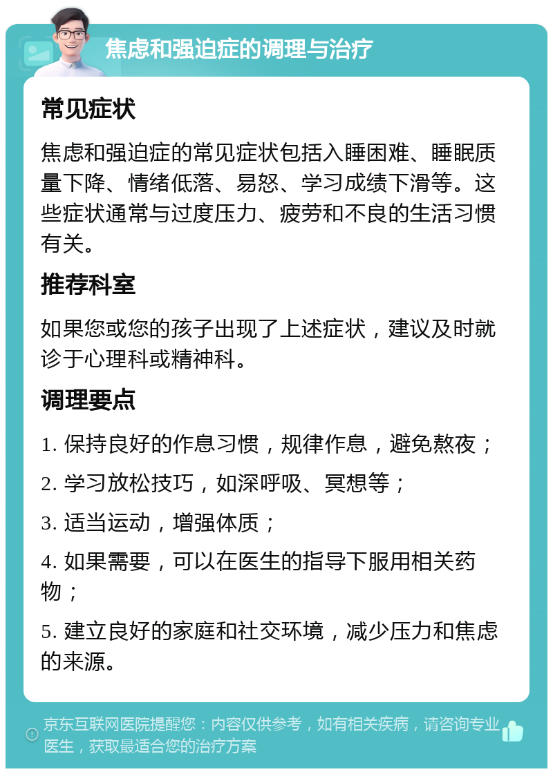 焦虑和强迫症的调理与治疗 常见症状 焦虑和强迫症的常见症状包括入睡困难、睡眠质量下降、情绪低落、易怒、学习成绩下滑等。这些症状通常与过度压力、疲劳和不良的生活习惯有关。 推荐科室 如果您或您的孩子出现了上述症状，建议及时就诊于心理科或精神科。 调理要点 1. 保持良好的作息习惯，规律作息，避免熬夜； 2. 学习放松技巧，如深呼吸、冥想等； 3. 适当运动，增强体质； 4. 如果需要，可以在医生的指导下服用相关药物； 5. 建立良好的家庭和社交环境，减少压力和焦虑的来源。