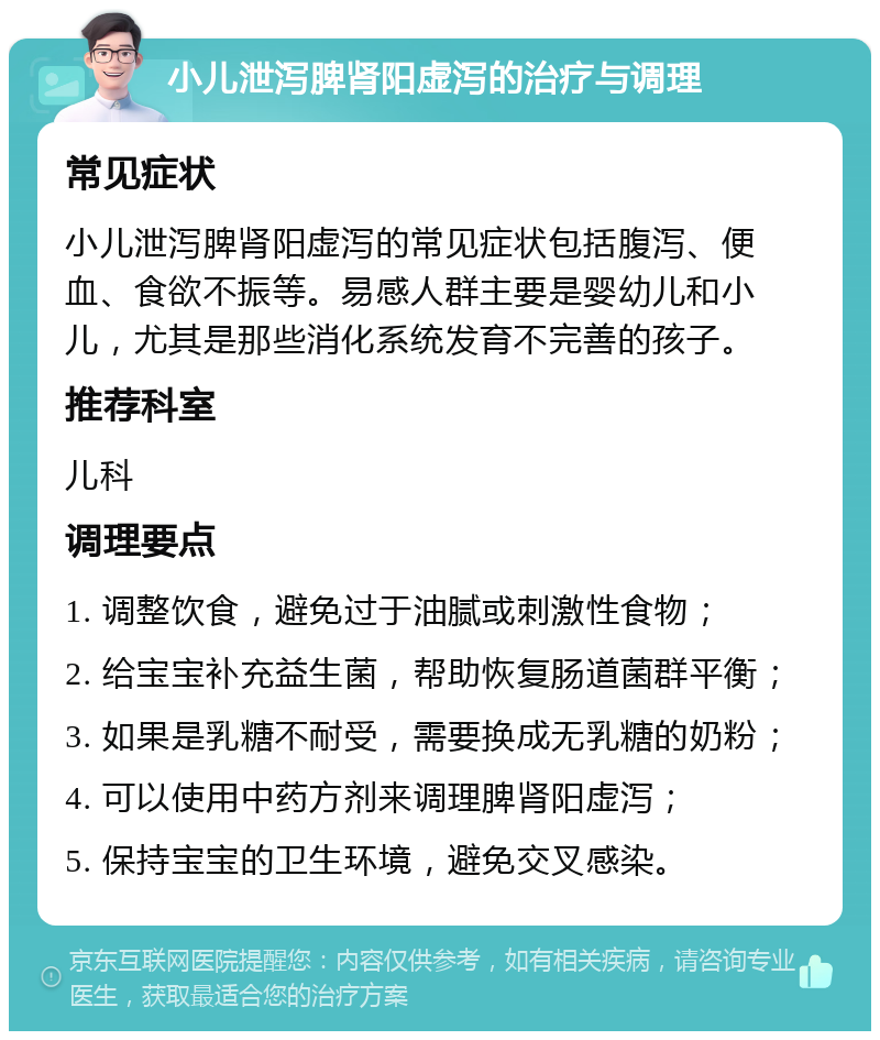 小儿泄泻脾肾阳虚泻的治疗与调理 常见症状 小儿泄泻脾肾阳虚泻的常见症状包括腹泻、便血、食欲不振等。易感人群主要是婴幼儿和小儿，尤其是那些消化系统发育不完善的孩子。 推荐科室 儿科 调理要点 1. 调整饮食，避免过于油腻或刺激性食物； 2. 给宝宝补充益生菌，帮助恢复肠道菌群平衡； 3. 如果是乳糖不耐受，需要换成无乳糖的奶粉； 4. 可以使用中药方剂来调理脾肾阳虚泻； 5. 保持宝宝的卫生环境，避免交叉感染。