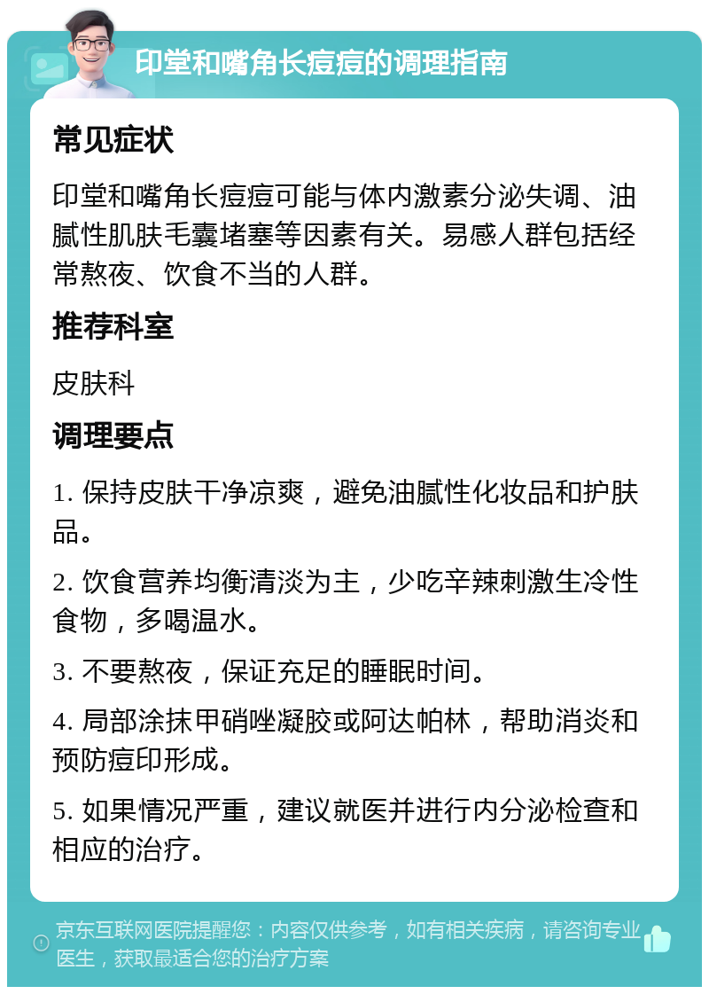 印堂和嘴角长痘痘的调理指南 常见症状 印堂和嘴角长痘痘可能与体内激素分泌失调、油腻性肌肤毛囊堵塞等因素有关。易感人群包括经常熬夜、饮食不当的人群。 推荐科室 皮肤科 调理要点 1. 保持皮肤干净凉爽，避免油腻性化妆品和护肤品。 2. 饮食营养均衡清淡为主，少吃辛辣刺激生冷性食物，多喝温水。 3. 不要熬夜，保证充足的睡眠时间。 4. 局部涂抹甲硝唑凝胶或阿达帕林，帮助消炎和预防痘印形成。 5. 如果情况严重，建议就医并进行内分泌检查和相应的治疗。