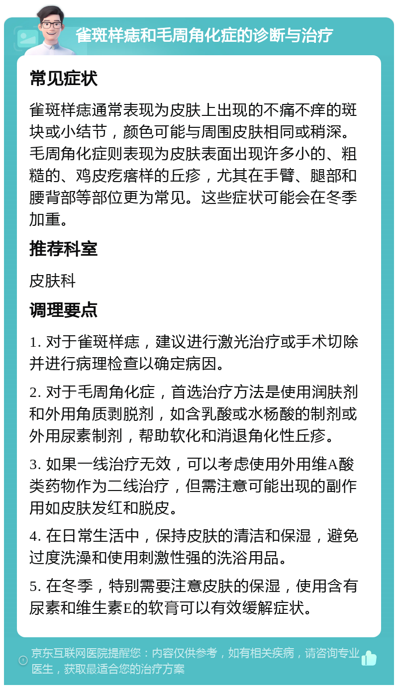 雀斑样痣和毛周角化症的诊断与治疗 常见症状 雀斑样痣通常表现为皮肤上出现的不痛不痒的斑块或小结节，颜色可能与周围皮肤相同或稍深。毛周角化症则表现为皮肤表面出现许多小的、粗糙的、鸡皮疙瘩样的丘疹，尤其在手臂、腿部和腰背部等部位更为常见。这些症状可能会在冬季加重。 推荐科室 皮肤科 调理要点 1. 对于雀斑样痣，建议进行激光治疗或手术切除并进行病理检查以确定病因。 2. 对于毛周角化症，首选治疗方法是使用润肤剂和外用角质剥脱剂，如含乳酸或水杨酸的制剂或外用尿素制剂，帮助软化和消退角化性丘疹。 3. 如果一线治疗无效，可以考虑使用外用维A酸类药物作为二线治疗，但需注意可能出现的副作用如皮肤发红和脱皮。 4. 在日常生活中，保持皮肤的清洁和保湿，避免过度洗澡和使用刺激性强的洗浴用品。 5. 在冬季，特别需要注意皮肤的保湿，使用含有尿素和维生素E的软膏可以有效缓解症状。