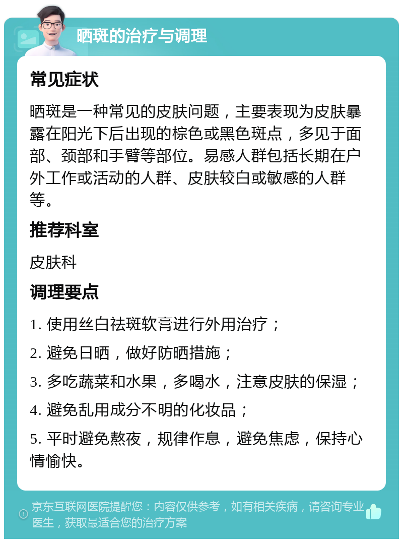 晒斑的治疗与调理 常见症状 晒斑是一种常见的皮肤问题，主要表现为皮肤暴露在阳光下后出现的棕色或黑色斑点，多见于面部、颈部和手臂等部位。易感人群包括长期在户外工作或活动的人群、皮肤较白或敏感的人群等。 推荐科室 皮肤科 调理要点 1. 使用丝白祛斑软膏进行外用治疗； 2. 避免日晒，做好防晒措施； 3. 多吃蔬菜和水果，多喝水，注意皮肤的保湿； 4. 避免乱用成分不明的化妆品； 5. 平时避免熬夜，规律作息，避免焦虑，保持心情愉快。