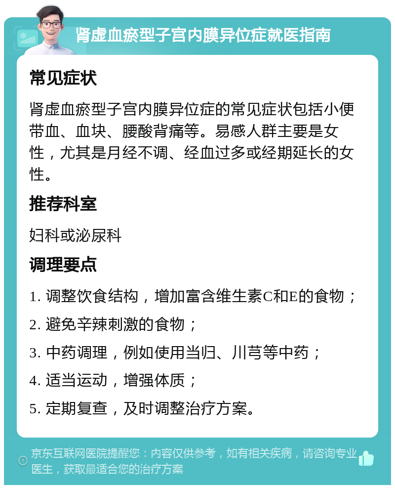 肾虚血瘀型子宫内膜异位症就医指南 常见症状 肾虚血瘀型子宫内膜异位症的常见症状包括小便带血、血块、腰酸背痛等。易感人群主要是女性，尤其是月经不调、经血过多或经期延长的女性。 推荐科室 妇科或泌尿科 调理要点 1. 调整饮食结构，增加富含维生素C和E的食物； 2. 避免辛辣刺激的食物； 3. 中药调理，例如使用当归、川芎等中药； 4. 适当运动，增强体质； 5. 定期复查，及时调整治疗方案。