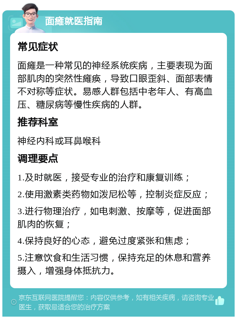 面瘫就医指南 常见症状 面瘫是一种常见的神经系统疾病，主要表现为面部肌肉的突然性瘫痪，导致口眼歪斜、面部表情不对称等症状。易感人群包括中老年人、有高血压、糖尿病等慢性疾病的人群。 推荐科室 神经内科或耳鼻喉科 调理要点 1.及时就医，接受专业的治疗和康复训练； 2.使用激素类药物如泼尼松等，控制炎症反应； 3.进行物理治疗，如电刺激、按摩等，促进面部肌肉的恢复； 4.保持良好的心态，避免过度紧张和焦虑； 5.注意饮食和生活习惯，保持充足的休息和营养摄入，增强身体抵抗力。