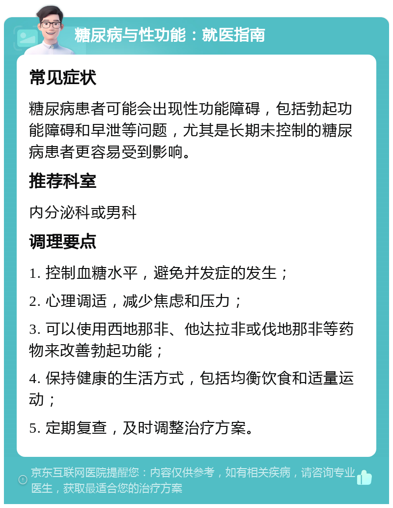 糖尿病与性功能：就医指南 常见症状 糖尿病患者可能会出现性功能障碍，包括勃起功能障碍和早泄等问题，尤其是长期未控制的糖尿病患者更容易受到影响。 推荐科室 内分泌科或男科 调理要点 1. 控制血糖水平，避免并发症的发生； 2. 心理调适，减少焦虑和压力； 3. 可以使用西地那非、他达拉非或伐地那非等药物来改善勃起功能； 4. 保持健康的生活方式，包括均衡饮食和适量运动； 5. 定期复查，及时调整治疗方案。