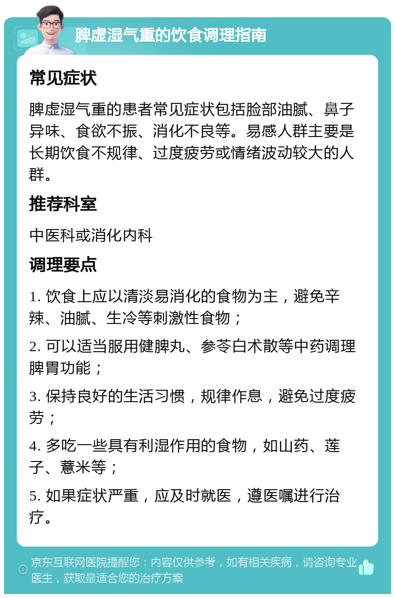 脾虚湿气重的饮食调理指南 常见症状 脾虚湿气重的患者常见症状包括脸部油腻、鼻子异味、食欲不振、消化不良等。易感人群主要是长期饮食不规律、过度疲劳或情绪波动较大的人群。 推荐科室 中医科或消化内科 调理要点 1. 饮食上应以清淡易消化的食物为主，避免辛辣、油腻、生冷等刺激性食物； 2. 可以适当服用健脾丸、参苓白术散等中药调理脾胃功能； 3. 保持良好的生活习惯，规律作息，避免过度疲劳； 4. 多吃一些具有利湿作用的食物，如山药、莲子、薏米等； 5. 如果症状严重，应及时就医，遵医嘱进行治疗。