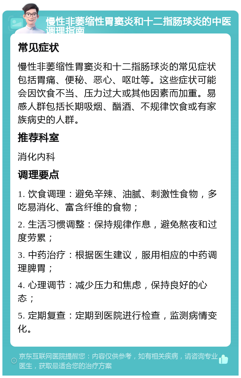 慢性非萎缩性胃窦炎和十二指肠球炎的中医调理指南 常见症状 慢性非萎缩性胃窦炎和十二指肠球炎的常见症状包括胃痛、便秘、恶心、呕吐等。这些症状可能会因饮食不当、压力过大或其他因素而加重。易感人群包括长期吸烟、酗酒、不规律饮食或有家族病史的人群。 推荐科室 消化内科 调理要点 1. 饮食调理：避免辛辣、油腻、刺激性食物，多吃易消化、富含纤维的食物； 2. 生活习惯调整：保持规律作息，避免熬夜和过度劳累； 3. 中药治疗：根据医生建议，服用相应的中药调理脾胃； 4. 心理调节：减少压力和焦虑，保持良好的心态； 5. 定期复查：定期到医院进行检查，监测病情变化。