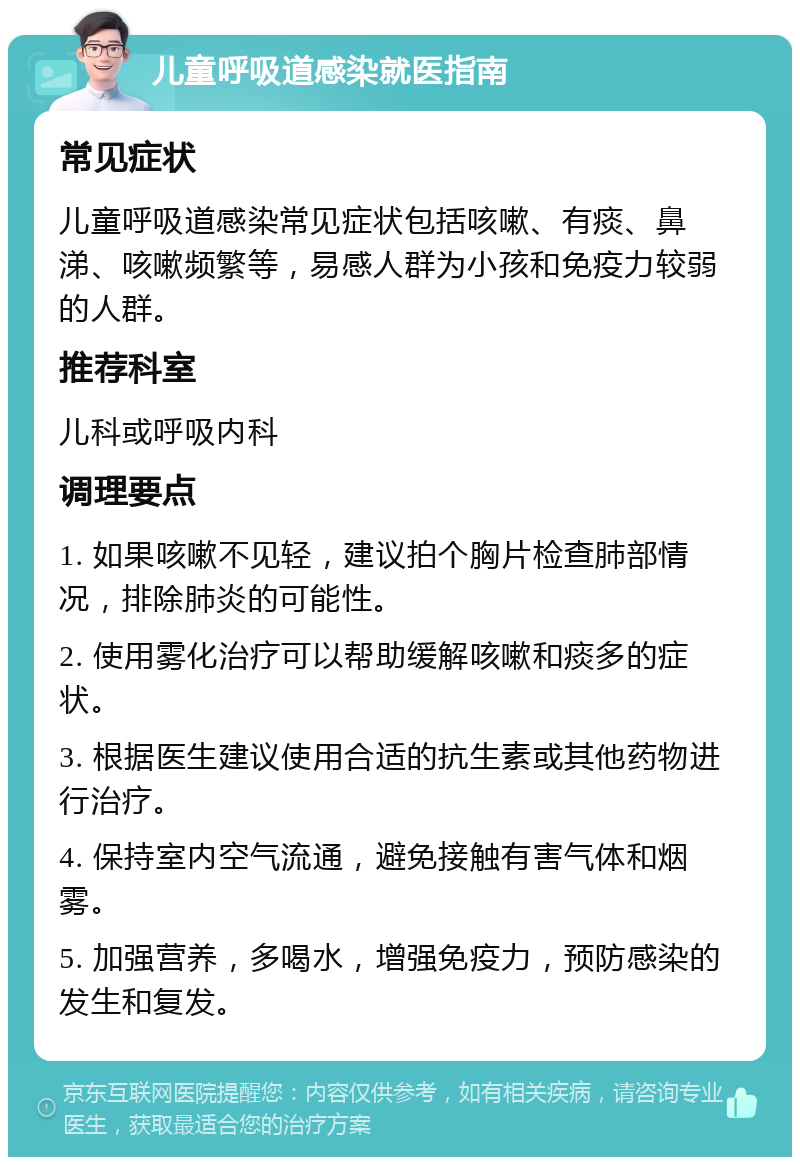 儿童呼吸道感染就医指南 常见症状 儿童呼吸道感染常见症状包括咳嗽、有痰、鼻涕、咳嗽频繁等，易感人群为小孩和免疫力较弱的人群。 推荐科室 儿科或呼吸内科 调理要点 1. 如果咳嗽不见轻，建议拍个胸片检查肺部情况，排除肺炎的可能性。 2. 使用雾化治疗可以帮助缓解咳嗽和痰多的症状。 3. 根据医生建议使用合适的抗生素或其他药物进行治疗。 4. 保持室内空气流通，避免接触有害气体和烟雾。 5. 加强营养，多喝水，增强免疫力，预防感染的发生和复发。