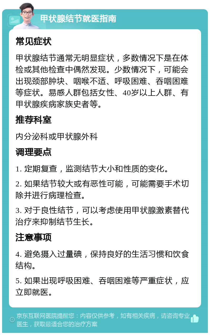 甲状腺结节就医指南 常见症状 甲状腺结节通常无明显症状，多数情况下是在体检或其他检查中偶然发现。少数情况下，可能会出现颈部肿块、咽喉不适、呼吸困难、吞咽困难等症状。易感人群包括女性、40岁以上人群、有甲状腺疾病家族史者等。 推荐科室 内分泌科或甲状腺外科 调理要点 1. 定期复查，监测结节大小和性质的变化。 2. 如果结节较大或有恶性可能，可能需要手术切除并进行病理检查。 3. 对于良性结节，可以考虑使用甲状腺激素替代治疗来抑制结节生长。 注意事项 4. 避免摄入过量碘，保持良好的生活习惯和饮食结构。 5. 如果出现呼吸困难、吞咽困难等严重症状，应立即就医。