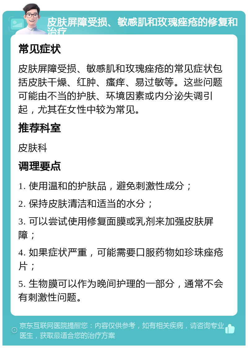 皮肤屏障受损、敏感肌和玫瑰痤疮的修复和治疗 常见症状 皮肤屏障受损、敏感肌和玫瑰痤疮的常见症状包括皮肤干燥、红肿、瘙痒、易过敏等。这些问题可能由不当的护肤、环境因素或内分泌失调引起，尤其在女性中较为常见。 推荐科室 皮肤科 调理要点 1. 使用温和的护肤品，避免刺激性成分； 2. 保持皮肤清洁和适当的水分； 3. 可以尝试使用修复面膜或乳剂来加强皮肤屏障； 4. 如果症状严重，可能需要口服药物如珍珠痤疮片； 5. 生物膜可以作为晚间护理的一部分，通常不会有刺激性问题。