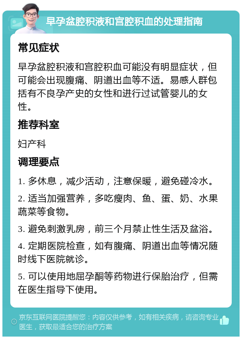 早孕盆腔积液和宫腔积血的处理指南 常见症状 早孕盆腔积液和宫腔积血可能没有明显症状，但可能会出现腹痛、阴道出血等不适。易感人群包括有不良孕产史的女性和进行过试管婴儿的女性。 推荐科室 妇产科 调理要点 1. 多休息，减少活动，注意保暖，避免碰冷水。 2. 适当加强营养，多吃瘦肉、鱼、蛋、奶、水果蔬菜等食物。 3. 避免刺激乳房，前三个月禁止性生活及盆浴。 4. 定期医院检查，如有腹痛、阴道出血等情况随时线下医院就诊。 5. 可以使用地屈孕酮等药物进行保胎治疗，但需在医生指导下使用。