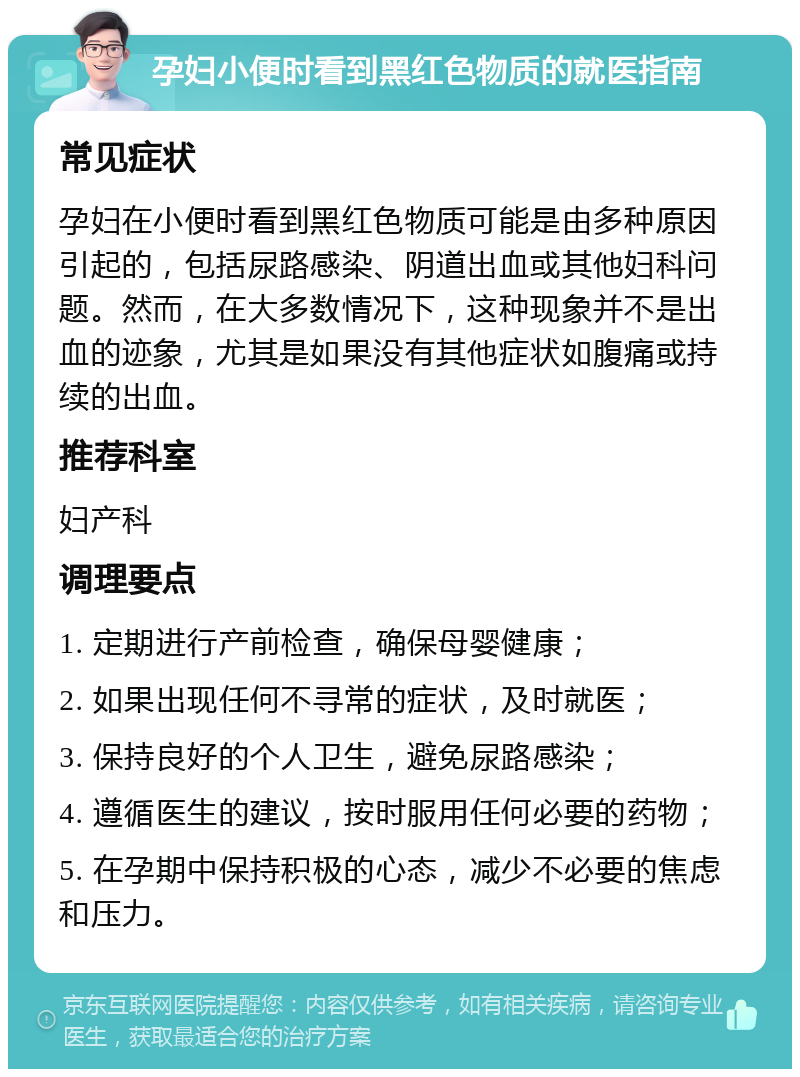 孕妇小便时看到黑红色物质的就医指南 常见症状 孕妇在小便时看到黑红色物质可能是由多种原因引起的，包括尿路感染、阴道出血或其他妇科问题。然而，在大多数情况下，这种现象并不是出血的迹象，尤其是如果没有其他症状如腹痛或持续的出血。 推荐科室 妇产科 调理要点 1. 定期进行产前检查，确保母婴健康； 2. 如果出现任何不寻常的症状，及时就医； 3. 保持良好的个人卫生，避免尿路感染； 4. 遵循医生的建议，按时服用任何必要的药物； 5. 在孕期中保持积极的心态，减少不必要的焦虑和压力。