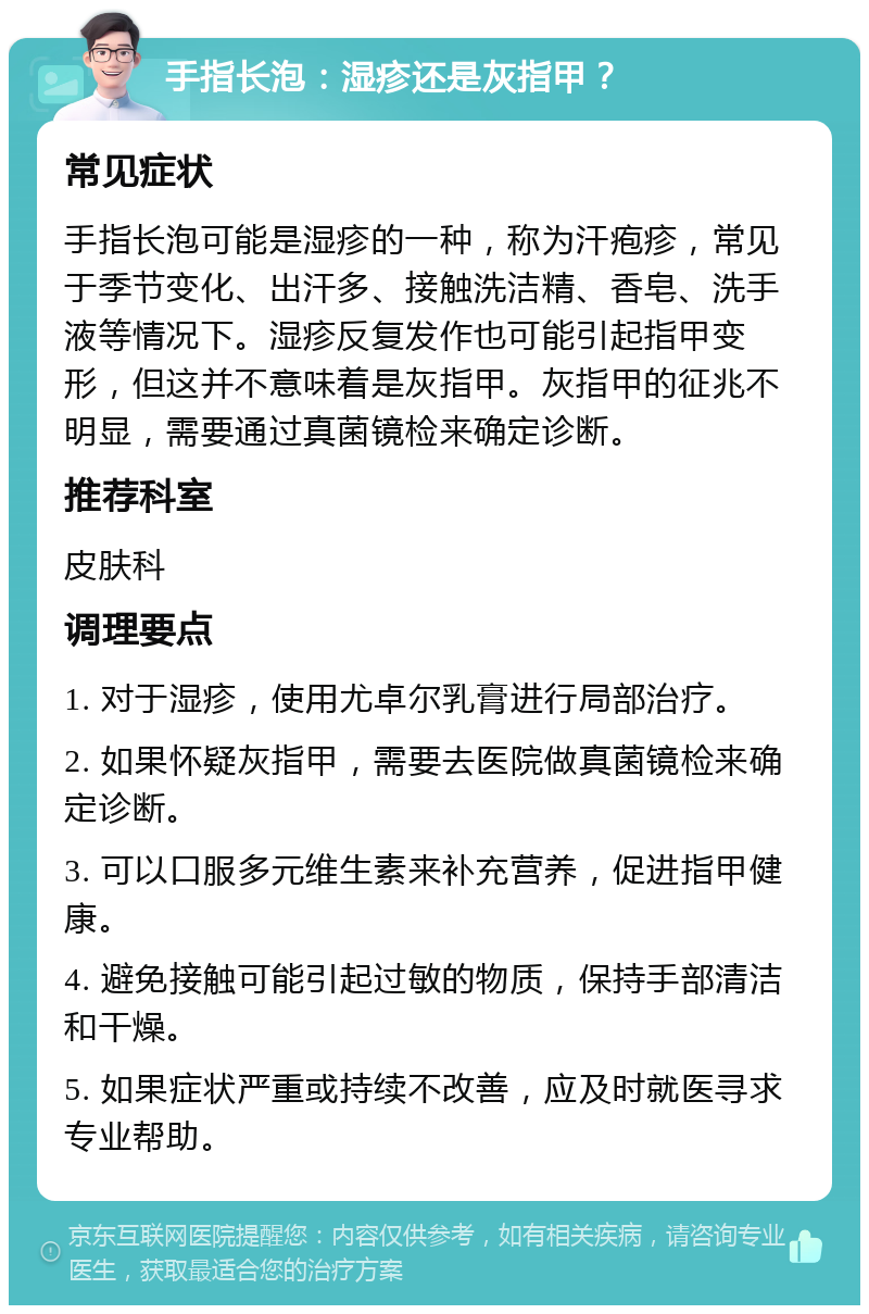 手指长泡：湿疹还是灰指甲？ 常见症状 手指长泡可能是湿疹的一种，称为汗疱疹，常见于季节变化、出汗多、接触洗洁精、香皂、洗手液等情况下。湿疹反复发作也可能引起指甲变形，但这并不意味着是灰指甲。灰指甲的征兆不明显，需要通过真菌镜检来确定诊断。 推荐科室 皮肤科 调理要点 1. 对于湿疹，使用尤卓尔乳膏进行局部治疗。 2. 如果怀疑灰指甲，需要去医院做真菌镜检来确定诊断。 3. 可以口服多元维生素来补充营养，促进指甲健康。 4. 避免接触可能引起过敏的物质，保持手部清洁和干燥。 5. 如果症状严重或持续不改善，应及时就医寻求专业帮助。