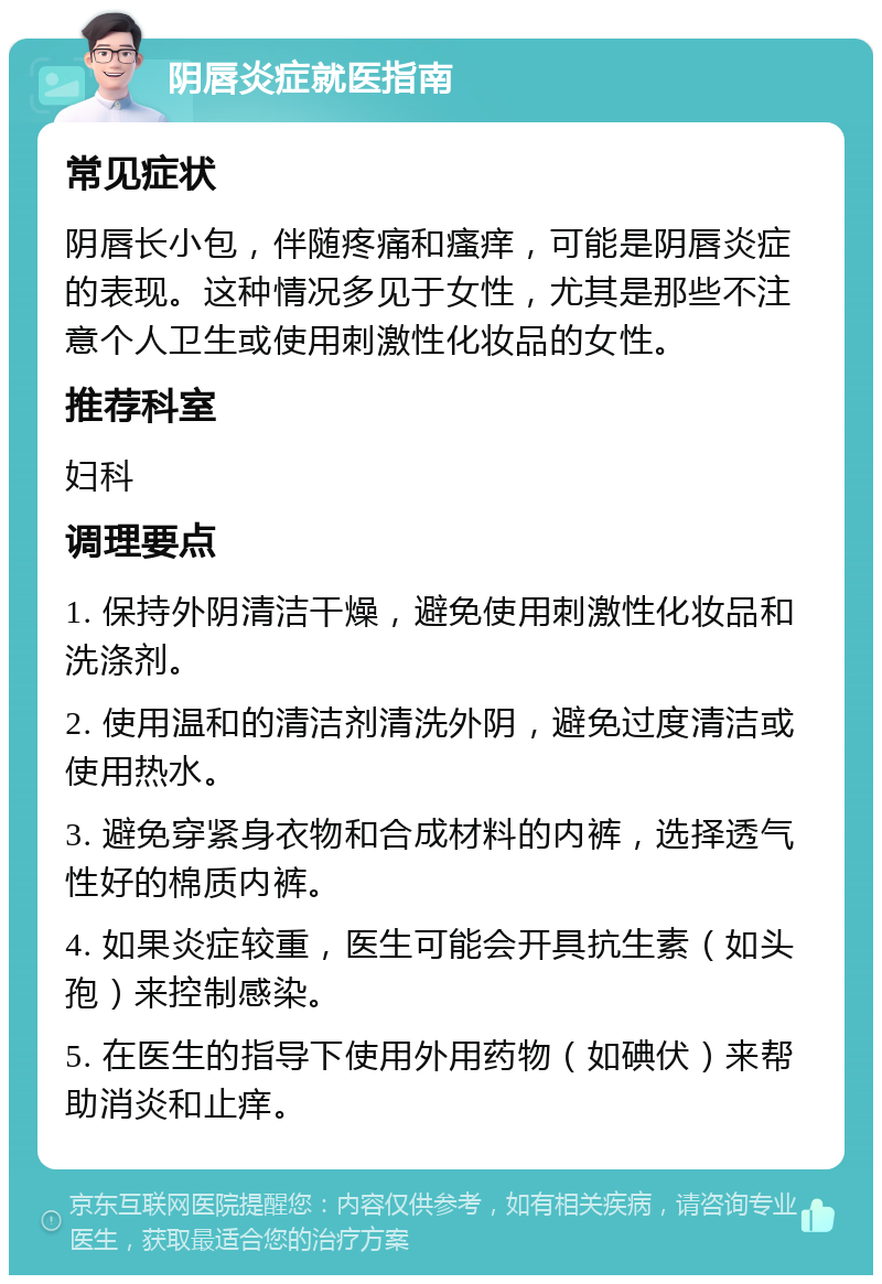 阴唇炎症就医指南 常见症状 阴唇长小包，伴随疼痛和瘙痒，可能是阴唇炎症的表现。这种情况多见于女性，尤其是那些不注意个人卫生或使用刺激性化妆品的女性。 推荐科室 妇科 调理要点 1. 保持外阴清洁干燥，避免使用刺激性化妆品和洗涤剂。 2. 使用温和的清洁剂清洗外阴，避免过度清洁或使用热水。 3. 避免穿紧身衣物和合成材料的内裤，选择透气性好的棉质内裤。 4. 如果炎症较重，医生可能会开具抗生素（如头孢）来控制感染。 5. 在医生的指导下使用外用药物（如碘伏）来帮助消炎和止痒。