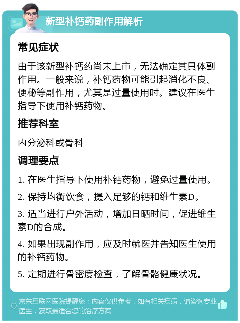 新型补钙药副作用解析 常见症状 由于该新型补钙药尚未上市，无法确定其具体副作用。一般来说，补钙药物可能引起消化不良、便秘等副作用，尤其是过量使用时。建议在医生指导下使用补钙药物。 推荐科室 内分泌科或骨科 调理要点 1. 在医生指导下使用补钙药物，避免过量使用。 2. 保持均衡饮食，摄入足够的钙和维生素D。 3. 适当进行户外活动，增加日晒时间，促进维生素D的合成。 4. 如果出现副作用，应及时就医并告知医生使用的补钙药物。 5. 定期进行骨密度检查，了解骨骼健康状况。