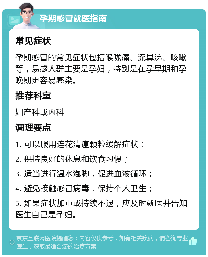 孕期感冒就医指南 常见症状 孕期感冒的常见症状包括喉咙痛、流鼻涕、咳嗽等，易感人群主要是孕妇，特别是在孕早期和孕晚期更容易感染。 推荐科室 妇产科或内科 调理要点 1. 可以服用连花清瘟颗粒缓解症状； 2. 保持良好的休息和饮食习惯； 3. 适当进行温水泡脚，促进血液循环； 4. 避免接触感冒病毒，保持个人卫生； 5. 如果症状加重或持续不退，应及时就医并告知医生自己是孕妇。