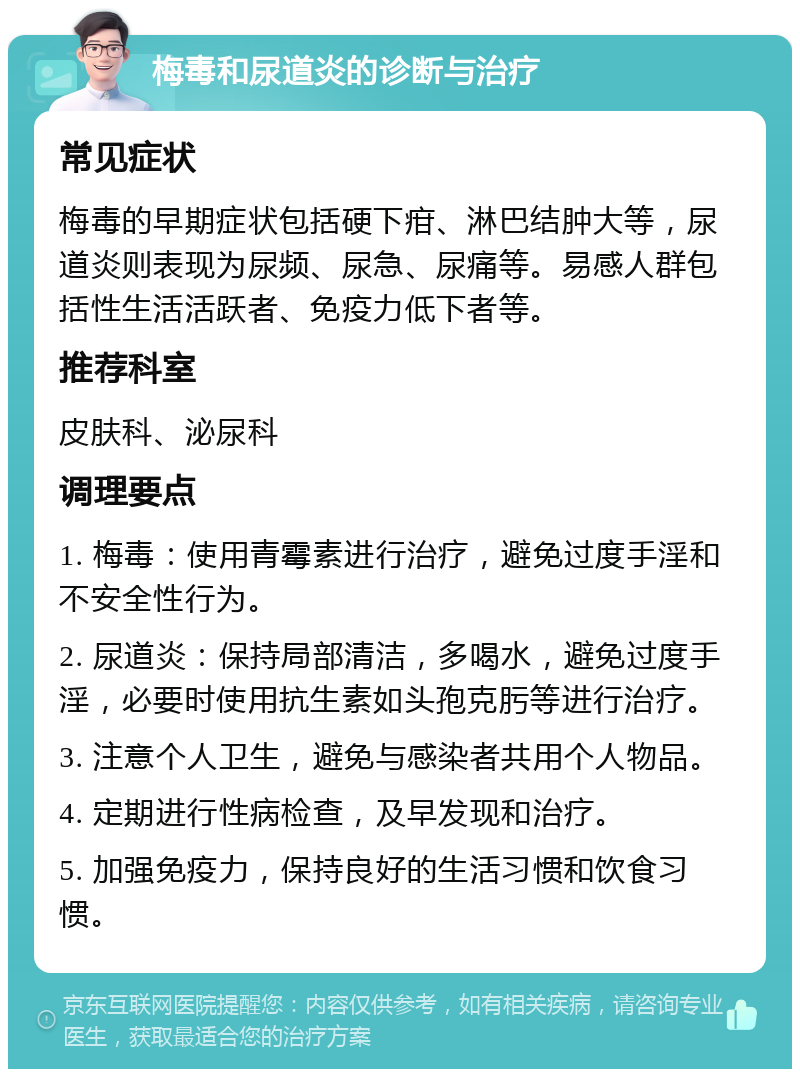 梅毒和尿道炎的诊断与治疗 常见症状 梅毒的早期症状包括硬下疳、淋巴结肿大等，尿道炎则表现为尿频、尿急、尿痛等。易感人群包括性生活活跃者、免疫力低下者等。 推荐科室 皮肤科、泌尿科 调理要点 1. 梅毒：使用青霉素进行治疗，避免过度手淫和不安全性行为。 2. 尿道炎：保持局部清洁，多喝水，避免过度手淫，必要时使用抗生素如头孢克肟等进行治疗。 3. 注意个人卫生，避免与感染者共用个人物品。 4. 定期进行性病检查，及早发现和治疗。 5. 加强免疫力，保持良好的生活习惯和饮食习惯。