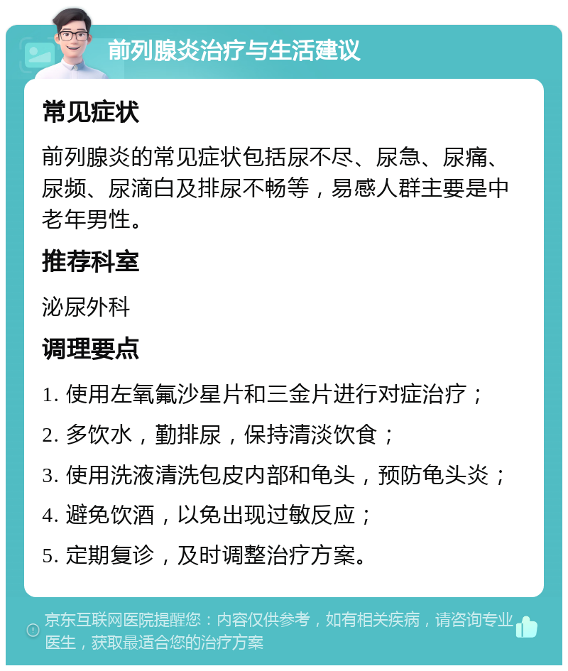 前列腺炎治疗与生活建议 常见症状 前列腺炎的常见症状包括尿不尽、尿急、尿痛、尿频、尿滴白及排尿不畅等，易感人群主要是中老年男性。 推荐科室 泌尿外科 调理要点 1. 使用左氧氟沙星片和三金片进行对症治疗； 2. 多饮水，勤排尿，保持清淡饮食； 3. 使用洗液清洗包皮内部和龟头，预防龟头炎； 4. 避免饮酒，以免出现过敏反应； 5. 定期复诊，及时调整治疗方案。