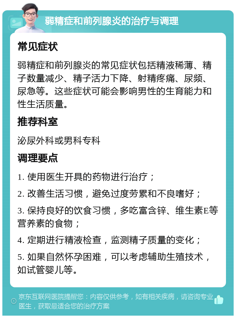 弱精症和前列腺炎的治疗与调理 常见症状 弱精症和前列腺炎的常见症状包括精液稀薄、精子数量减少、精子活力下降、射精疼痛、尿频、尿急等。这些症状可能会影响男性的生育能力和性生活质量。 推荐科室 泌尿外科或男科专科 调理要点 1. 使用医生开具的药物进行治疗； 2. 改善生活习惯，避免过度劳累和不良嗜好； 3. 保持良好的饮食习惯，多吃富含锌、维生素E等营养素的食物； 4. 定期进行精液检查，监测精子质量的变化； 5. 如果自然怀孕困难，可以考虑辅助生殖技术，如试管婴儿等。