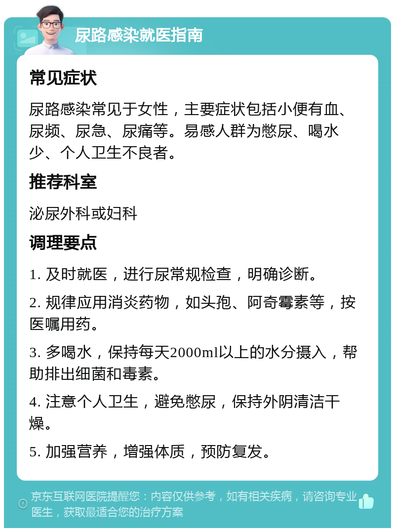 尿路感染就医指南 常见症状 尿路感染常见于女性，主要症状包括小便有血、尿频、尿急、尿痛等。易感人群为憋尿、喝水少、个人卫生不良者。 推荐科室 泌尿外科或妇科 调理要点 1. 及时就医，进行尿常规检查，明确诊断。 2. 规律应用消炎药物，如头孢、阿奇霉素等，按医嘱用药。 3. 多喝水，保持每天2000ml以上的水分摄入，帮助排出细菌和毒素。 4. 注意个人卫生，避免憋尿，保持外阴清洁干燥。 5. 加强营养，增强体质，预防复发。