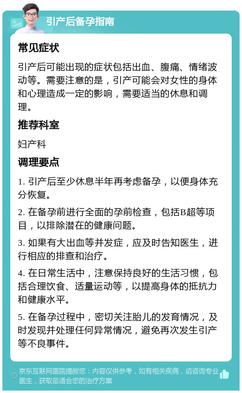 引产后备孕指南 常见症状 引产后可能出现的症状包括出血、腹痛、情绪波动等。需要注意的是，引产可能会对女性的身体和心理造成一定的影响，需要适当的休息和调理。 推荐科室 妇产科 调理要点 1. 引产后至少休息半年再考虑备孕，以便身体充分恢复。 2. 在备孕前进行全面的孕前检查，包括B超等项目，以排除潜在的健康问题。 3. 如果有大出血等并发症，应及时告知医生，进行相应的排查和治疗。 4. 在日常生活中，注意保持良好的生活习惯，包括合理饮食、适量运动等，以提高身体的抵抗力和健康水平。 5. 在备孕过程中，密切关注胎儿的发育情况，及时发现并处理任何异常情况，避免再次发生引产等不良事件。