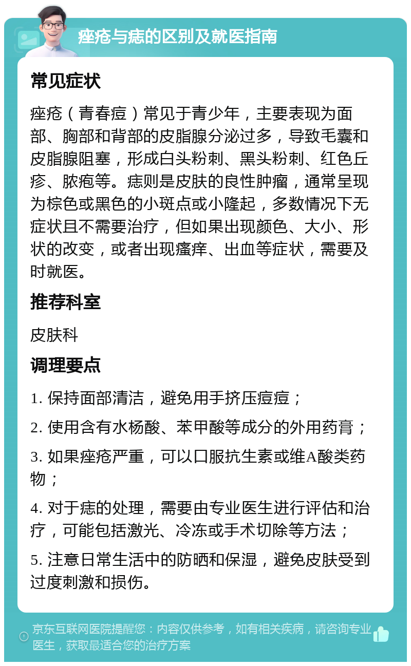 痤疮与痣的区别及就医指南 常见症状 痤疮（青春痘）常见于青少年，主要表现为面部、胸部和背部的皮脂腺分泌过多，导致毛囊和皮脂腺阻塞，形成白头粉刺、黑头粉刺、红色丘疹、脓疱等。痣则是皮肤的良性肿瘤，通常呈现为棕色或黑色的小斑点或小隆起，多数情况下无症状且不需要治疗，但如果出现颜色、大小、形状的改变，或者出现瘙痒、出血等症状，需要及时就医。 推荐科室 皮肤科 调理要点 1. 保持面部清洁，避免用手挤压痘痘； 2. 使用含有水杨酸、苯甲酸等成分的外用药膏； 3. 如果痤疮严重，可以口服抗生素或维A酸类药物； 4. 对于痣的处理，需要由专业医生进行评估和治疗，可能包括激光、冷冻或手术切除等方法； 5. 注意日常生活中的防晒和保湿，避免皮肤受到过度刺激和损伤。